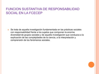 FUNCION SUSTANTIVA DE RESPONSABILIDAD
SOCIAL EN LA FCECEP



   Se trata de aquella investigación fundamentada en las prácticas sociales
    con responsabilidad frente a los sujetos que componen la enorme
    diversidad de grupos sociales y de aquella investigación que conduzca a la
    explicación de las complejidades de la ciencia, a la interpretación y
    comprensión de los fenómenos sociales.
 