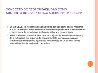 CONCEPTO DE RESPONSABILIDAD COMO
SUSTENTO DE LAS POLITICA SOCIAL EN LA FCECEP



   En la FCECEP la Responsabilidad Social se concibe como el acto mediante
    el cual se incorpora en el ejercicio de la formación profesional la necesidad de
    comprender y de encontrar el sentido del saber y el conocimiento
   frente al entorno, entendido éste como el conjunto de elementos humanos y
    de la naturaleza que esperan del conocimiento la fuerza propulsora del
    crecimiento y el desarrollo equilibrado revirtiéndose en un sistema donde
    interactúan ciencia, sociedad y naturaleza.
 