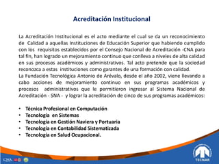 La Acreditación Institucional es el acto mediante el cual se da un reconocimiento
de Calidad a aquellas Instituciones de Educación Superior que habiendo cumplido
con los requisitos establecidos por el Consejo Nacional de Acreditación -CNA para
tal fin, han logrado un mejoramiento continuo que conlleva a niveles de alta calidad
en sus procesos académicos y administrativos. Tal acto pretende que la sociedad
reconozca a estas instituciones como garantes de una formación con calidad.
La Fundación Tecnológica Antonio de Arévalo, desde el año 2002, viene llevando a
cabo acciones de mejoramiento continuo en sus programas académicos y
procesos administrativos que le permitieron ingresar al Sistema Nacional de
Acreditación - SNA - y lograr la acreditación de cinco de sus programas académicos:
• Técnica Profesional en Computación
• Tecnología en Sistemas
• Tecnología en Gestión Naviera y Portuaria
• Tecnología en Contabilidad Sistematizada
• Tecnología en Salud Ocupacional.
Acreditación Institucional
 