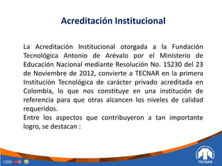 Acreditación Institucional
La Acreditación Institucional otorgada a la Fundación
Tecnológica Antonio de Arévalo por el Ministerio de
Educación Nacional mediante Resolución No. 15230 del 23
de Noviembre de 2012, convierte a TECNAR en la primera
Institución Tecnológica de carácter privado acreditada en
Colombia, lo que nos constituye en una institución de
referencia para que otras alcancen los niveles de calidad
requeridos.
Entre los aspectos que contribuyeron a tan importante
logro, se destacan :
 