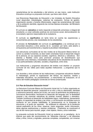 características de los estudiantes y del entorno; en ese marco, cada Institución
Educativa construye su propuesta curricular, que tiene valor oficial.
Las Direcciones Regionales de Educación y las Unidades de Gestión Educativa
Local desarrollan metodologías, sistemas de evaluación, formas de gestión,
organización escolar y horarios diferenciados, según las características del medio
y de la población atendida, siguiendo las normas básicas emanadas del Ministerio
de Educación.
El currículo es valorativo en tanto responde al desarrollo armonioso e integral del
estudiante y a crear actitudes positivas de convivencia social, democratización de
la sociedad y ejercicio responsable de la ciudadanía.
El currículo es significativo en tanto toma en cuenta las experiencias y
conocimientos previos y las necesidades de los estudiantes.
El proceso de formulación del currículo es participativo y se construye por la
comunidad educativa y otros actores de la sociedad; por tanto, está abierto a
enriquecerse permanentemente y respeta la pluralidad metodológica.
Las estructuras curriculares de los tres niveles de la Educación Básica tienen en
común su sentido humanista, es decir están orientadas hacia el desarrollo integral
de la persona, en sus aspectos sociales, cognitivos, afectivos y valorativos. Son
abiertas y flexibles como para promover procesos de diversificación que
respondan a los intereses y necesidades educativas de los estudiantes de acuerdo
a sus particularidades culturales, sociales y lingüísticas, entre otras.
Las instituciones y programas educativos del ámbito rural diseñan un proyecto
curricular de red, válido para todas aquellas instituciones y programas que la
integran.
Los docentes y otros actores de las instituciones y programas educativos diseñan
la metodología, prevén la organización del tiempo, los espacios, medios y
materiales educativos, los procedimientos e instrumentos de evaluación, en el
marco del modelo pedagógico construido en forma consensuada.
2.4. Plan de Estudios Educación Inicial 5
La Estructura Curricular Básica de Educación Inicial de 0 a 5 años organizada en
áreas de desarrollo personal propiciará en el niño y niña su afectividad, identidad
y autonomía personal, estima por el otro, así como el sentimiento de pertenencia y
convivencia democrática; favorecerá el desarrollo del lenguaje oral, la flexibilidad
corporal y las vivencias valorativas de carácter musical, plástico y dramático.
También contribuirá al desarrollo de habilidades lógico- matemáticas, pensamiento
creativo, la capacidad de análisis y de crítica, y a la formación de actitudes como la
confianza en sus propias habilidades, la perseverancia en la búsqueda de
soluciones y el gusto por aprender. Se enfatizará la utilización de la tendencia
natural explorativa de los niños: observar, hacer preguntas, recibir información,
darse algunas explicaciones y resolver problemas. Finalmente se incentivará el
uso de las manos para recortar, pegar, crear objetos, títeres y otros materiales.
La propuesta curricular de Educación Inicial se sustenta en un paradigma de la
infancia que parte del reconocimiento de “diferentes infancias” y de diferentes
niñas y niños, únicos y originales, personas completas, competentes, con inmenso
 