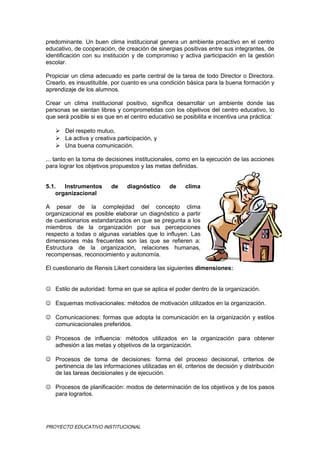 predominante. Un buen clima institucional genera un ambiente proactivo en el centro
educativo, de cooperación, de creación de sinergias positivas entre sus integrantes, de
identificación con su institución y de compromiso y activa participación en la gestión
escolar.
Propiciar un clima adecuado es parte central de la tarea de todo Director o Directora.
Crearlo, es insustituible, por cuanto es una condición básica para la buena formación y
aprendizaje de los alumnos.
Crear un clima institucional positivo, significa desarrollar un ambiente donde las
personas se sientan libres y comprometidas con los objetivos del centro educativo, lo
que será posible si es que en el centro educativo se posibilita e incentiva una práctica:
 Del respeto mutuo,
 La activa y creativa participación, y
 Una buena comunicación.
... tanto en la toma de decisiones institucionales, como en la ejecución de las acciones
para lograr los objetivos propuestos y las metas definidas.
5.1. Instrumentos de diagnóstico de clima
organizacional
A pesar de la complejidad del concepto clima
organizacional es posible elaborar un diagnóstico a partir
de cuestionarios estandarizados en que se pregunta a los
miembros de la organización por sus percepciones
respecto a todas o algunas variables que lo influyen. Las
dimensiones más frecuentes son las que se refieren a:
Estructura de la organización, relaciones humanas,
recompensas, reconocimiento y autonomía.
El cuestionario de Rensis Likert considera las siguientes dimensiones:
 Estilo de autoridad: forma en que se aplica el poder dentro de la organización.
 Esquemas motivacionales: métodos de motivación utilizados en la organización.
 Comunicaciones: formas que adopta la comunicación en la organización y estilos
comunicacionales preferidos.
 Procesos de influencia: métodos utilizados en la organización para obtener
adhesión a las metas y objetivos de la organización.
 Procesos de toma de decisiones: forma del proceso decisional, criterios de
pertinencia de las informaciones utilizadas en él, criterios de decisión y distribución
de las tareas decisionales y de ejecución.
 Procesos de planificación: modos de determinación de los objetivos y de los pasos
para lograrlos.
PROYECTO EDUCATIVO INSTITUCIONAL
 