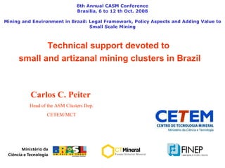 Technical support devoted to  small and artizanal mining clusters in Brazil 8th Annual CASM Conference Brasilia, 6 to 12 th Oct. 2008 Mining and Environment in Brazil: Legal Framework, Policy Aspects and Adding Value to Small Scale Mining Carlos C. Peiter   Head of the ASM Clusters Dep. CETEM/MCT 