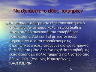 Να εξετάσετε το είδος τεκμηρίων

Έτσι, φτάσαμε σήμερα στο εξής πανεπιστημιακό
  καθεστώς: Αν μέτρησα καλά η χώρα διαθέτει
  πάνω από 25 συγκροτήματα τριτοβάθμιας
  εκπαίδευσης, AEI και TEI με εκατοντάδες
  τμήματα. Αν σ’ αυτά προσθέσουμε τις
  στρατιωτικές σχολές φτάνουμε αισίως τα τριάντα,
  δηλαδή κατά μέσο όρο ένα σχολείο τριτοβάθμιας
  εκπαίδευσης με πολλά τμήματα για λιγότερο από
  δύο νομούς. (Αντώνης Καρκαγιάννης,
  ΚΑΘΗΜΕΡΙΝΗ)
                                     12
 