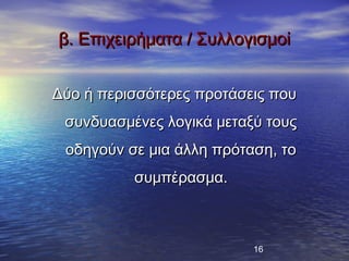 β. Επιχειρήματα / Συλλογισμοί


Δύο ή περισσότερες προτάσεις που
 συνδυασμένες λογικά μεταξύ τους
 οδηγούν σε μια άλλη πρόταση, το
          συμπέρασμα.



                          16
 