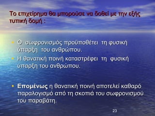 Το επιχείρημα θα μπορούσε να δοθεί με την εξής
τυπική δομή :


• Ο σωφρονισμός προϋποθέτει τη φυσική
    ύπαρξη του ανθρώπου.
•   Η θανατική ποινή καταστρέφει τη φυσική
    ύπαρξη του ανθρώπου.


• Επομένως η θανατική ποινή αποτελεί καθαρό
    παραλογισμό από τη σκοπιά του σωφρονισμού
    του παραβάτη.
                                    23
 