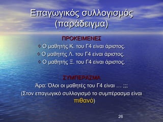 Επαγωγικός συλλογισμός
       (παράδειγμα)
               ΠΡΟΚΕΙΜΕΝΕΣ
      ◊ Ο μαθητής Κ. του Γ4 είναι άριστος.
      ◊ Ο μαθητής Λ. του Γ4 είναι άριστος.
      ◊ Ο μαθητής Ξ. του Γ4 είναι άριστος.

                 ΣΥΜΠΕΡΑΣΜΑ
      Άρα: Όλοι οι μαθητές του Γ4 είναι … ;;;
(Στον επαγωγικό συλλογισμό το συμπέρασμα είναι
                     πιθανό)

                                       26
 