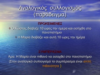 Αναλογικός συλλογισμός
           (παράδειγμα)
                  ΠΡΟΚΕΙΜΕΝΕΣ
◊ Ο Κώστας διάβαζε 10 ώρες την ημέρα και εισήχθη στο
                     πανεπιστήμιο
    ◊ Η Μαρία διαβάζει και αυτή 10 ώρες την ημέρα



                    ΣΥΜΠΕΡΑΣΜΑ
Άρα: Η Μαρία είναι πιθανό να εισαχθεί στο πανεπιστήμιο
(Στον αναλογικό συλλογισμό το συμπέρασμα είναι απλή
                      πιθανότητα )
                                         27
 