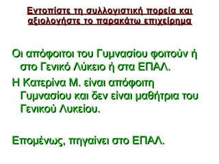 Εντοπίστε τη συλλογιστική πορεία και
   αξιολογήστε το παρακάτω επιχείρημα


Οι απόφοιτοι του Γυμνασίου φοιτούν ή
 στο Γενικό Λύκειο ή στα ΕΠΑΛ.
Η Κατερίνα Μ. είναι απόφοιτη
 Γυμνασίου και δεν είναι μαθήτρια του
 Γενικού Λυκείου.

Επομένως, πηγαίνει στο ΕΠΑΛ.
                               35
 