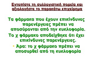 Εντοπίστε τη συλλογιστική πορεία και
 αξιολογήστε το παρακάτω επιχείρημα

Τα φάρμακα που έχουν επικίνδυνες
      παρενέργειες πρέπει να
 αποσύρονται από την κυκλοφορία.
Το χ φάρμακο αποδείχθηκε ότι έχει
     επικίνδυνες παρενέργειες.
  • Άρα: το χ φάρμακο πρέπει να
   αποσυρθεί από τη κυκλοφορία


                             36
 