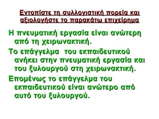 Εντοπίστε τη συλλογιστική πορεία και
  αξιολογήστε το παρακάτω επιχείρημα

Η πνευματική εργασία είναι ανώτερη
 από τη χειρωνακτική.
Το επάγγελμα του εκπαιδευτικού
 ανήκει στην πνευματική εργασία και
 του ξυλουργού στη χειρωνακτική.
Επομένως το επάγγελμα του
 εκπαιδευτικού είναι ανώτερο από
 αυτό του ξυλουργού.

                              37
 