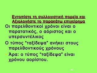 Εντοπίστε τη συλλογιστική πορεία και
  Αξιολογήστε το παρακάτω επιχείρημα
Οι παρελθοντικοί χρόνοι είναι ο
  παρατατικός, ο αόριστος και ο
  υπερσυντέλικος
Ο τύπος “ταξίδεψα” ανήκει στους
  παρελθοντικούς χρόνους
• Άρα: ο τύπος “ταξίδεψα” είναι
  χρόνου αορίστου.

                              40
 