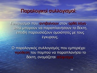 Παραλογικοί συλλογισμοί:

Συλλογισμοί που αντιβαίνουν στον ορθό λόγο,
 αλλά μπορούν να παραπλανήσουν το δέκτη,
   επειδή παρουσιάζουν ομοιότητες με τους
                 έγκυρους.

Ο παραλογικός συλλογισμός που εμπεριέχει
 πρόθεση του πομπού να παραπλανήσει το
       δέκτη, ονομάζεται σόφισμα .


                                 44
 