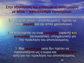 Στην αξιολόγηση του επαγωγικού συλλογισμού
   με αίτιο – αποτέλεσμα προσέχουμε:

 1. Η σχέση αιτίου – αποτελέσματος πρέπει να
      είναι λογική και όχι απλά χρονολογική.

2. Η αιτία πρέπει να είναι επαρκής (αρκετή) και
     αναγκαία (αναγκαστική, υποχρεωτική) για
         την πρόκληση του αποτελέσματος.

     3. Μια μερικότερη αιτία δεν πρέπει να
    παρουσιάζεται ως η κύρια και αποκλειστική
    αιτία για την πρόκληση του αποτελέσματος.
                                    48
 