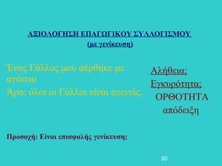 ΑΞΙΟΛΟΓΗΣΗ ΕΠΑΓΩΓΙΚΟΥ ΣΥΛΛΟΓΙΣΜΟΥ
                  (με γενίκευση)


Ένας Γάλλος μου φέρθηκε με         Αλήθεια;
αγένεια                            Εγκυρότητα;
Άρα: όλοι οι Γάλλοι είναι αγενείς. ΟΡΘΟΤΗΤΑ
                                     απόδειξη

Προσοχή: Είναι επισφαλής γενίκευση;

                                      50
 