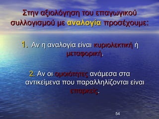Στην αξιολόγηση του επαγωγικού
συλλογισμού με αναλογία προσέχουμε:

  1. Αν η αναλογία είναι κυριολεκτική ή
                μεταφορική.

    2. Αν οι ομοιότητες ανάμεσα στα
   αντικείμενα που παραλληλίζονται είναι
                  επαρκείς.


                               54
 