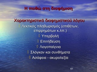Η πειθώ στη διαφήμιση

Χαρακτηριστικά διαφημιστικού λόγου
   Λεκτικός πληθωρισμός (επιθέτων,
           επιρρημάτων κ.λπ.)
               Υπερβολή
              Επιτήδευση
              Λογοπαίγνια
        Σλόγκαν και συνθήματα
         Ασάφεια - ακυρολεξία

                              61
 