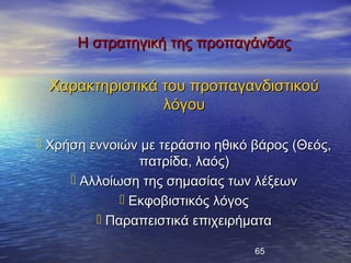 Η στρατηγική της προπαγάνδας

 Χαρακτηριστικά του προπαγανδιστικού
                λόγου

 Χρήση εννοιών με τεράστιο ηθικό βάρος (Θεός,
                πατρίδα, λαός)
      Αλλοίωση της σημασίας των λέξεων
              Εκφοβιστικός λόγος
          Παραπειστικά επιχειρήματα

                                  65
 