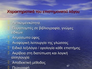 Χαρακτηριστικά του επιστημονικού λόγου

    Αντικειμενικότητα
    Παραπομπές σε βιβλιογραφία, γνώμες
    ειδικών
    Απρόσωπο ύφος
    Αναφορική λειτουργία της γλώσσας
    Ειδικό λεξιλόγιο / ορολογία κάθε επιστήμης
    Ακρίβεια στη διατύπωση και λογική
    αλληλουχία
    Αποδεικτική μέθοδος
                                        67
    Περιγραφή
 