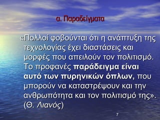 α. Παραδείγματα

«Πολλοί φοβούνται ότι η ανάπτυξη της
 τεχνολογίας έχει διαστάσεις και
 μορφές που απειλούν τον πολιτισμό.
 Το προφανές παράδειγμα είναι
 αυτό των πυρηνικών όπλων, που
 μπορούν να καταστρέψουν και την
 ανθρωπότητα και τον πολιτισμό της».
 (Θ. Λιανός)
                           7
 