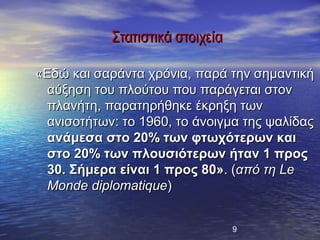 Στατιστικά στοιχεία

«Εδώ και σαράντα χρόνια, παρά την σημαντική
  αύξηση του πλούτου που παράγεται στον
  πλανήτη, παρατηρήθηκε έκρηξη των
  ανισοτήτων: το 1960, το άνοιγμα της ψαλίδας
  ανάμεσα στο 20% των φτωχότερων και
  στο 20% των πλουσιότερων ήταν 1 προς
  30. Σήμερα είναι 1 προς 80». (από τη Le
  Monde diplomatique)


                                  9
 