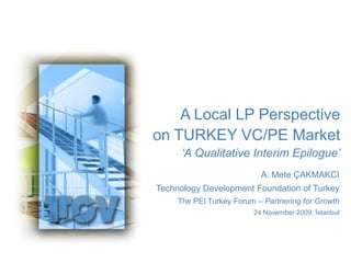 A Local LP Perspective  on TURKEY VC/PE Market ‘A Qualitative Interim Epilogue’ A. Mete ÇAKMAKCI Technology Development Foundation of Turkey The PEI Turkey Forum – Partnering for Growth 24 November 2009, İstanbul 