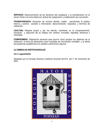 SERVICIO: Reconocimiento de los derechos del ciudadano y la consideración en el
actuar frente a la comunidad con actitud de cooperación y colaboración por convicción.

TRANSPARENCIA: Actuación de manera abierta, visible, permitiendo al público
interno y externo acceder a información, documentación, requisitos, y términos de
referencia.

LEALTAD: Respeto propio y por los demás, manifiesto en el comportamiento,
actuación y ejecución de su trabajo con rectitud, honradez, dignidad, eficiencia y
veracidad.

COMPROMISO: Disposición personal para asumir como propios los objetivos de la
institución, la toma de decisiones como resultado de información confiable y la oferta
de programas académicos con calidad y pertinencia regional


2.6 SÍMBOLOS INSTITUCIONALES

2.6.1 Logosímbolo

Adoptado por el Consejo Directivo mediante Acuerdo No.019 del 1º de noviembre de
2001.




                                          6
 