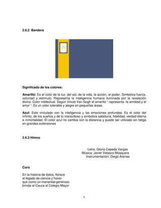2.6.2 Bandera




Significado de los colores:

Amarillo: Es el color de la luz, del sol, de la vida, la acción, el poder. Simboliza fuerza,
voluntad y estímulo. Representa la inteligencia humana iluminada por la revelación
divina. Color intelectual. Según Vincet Van Gogh el amarillo “ representa la amistad y el
amor “. Es un color tolerable y alegre en pequeñas áreas.

Azul: Esta vinculado con la inteligencia y las emociones profundas. Es el color del
infinito, de los sueños y de lo maravilloso y simboliza sabiduría, fidelidad, verdad eterna
e inmortalidad. El color azul no cambia con la distancia y puede ser utilizado sin fatiga
en grandes extensiones



2.6.3 Himno


                                               Letra: Gloria Cepeda Vargas
                                            Música: Javier Velasco Mosquera
                                              Instrumentación: Diego Arenas


Coro

En la historia de todos, florece
el legado de ciencia y honor
que como un manantial generoso
brinda al Cauca el Colegio Mayor


                                             8
 