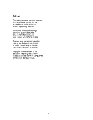Estrofas

Como emblema de siembra fecunda
en tus aulas de lumbre sin par
aprendemos a hilar el futuro
a vivir, a pensar y a luchar

El respeto en el trato al amigo
es el aire que cruza tu faz
a tu nombre florece la vida
y se yergue un mañana de paz

Cuando solo campanas hablaban
bajo el sol de la antigua ciudad
la mujer detenida en el tiempo
de tu mano empezó a caminar

Popayán se renueva en tu río
de aguas limpias y recia virtud
tu estandarte es clarín de vanguardia
en la senda de la juventud.




                                        9
 