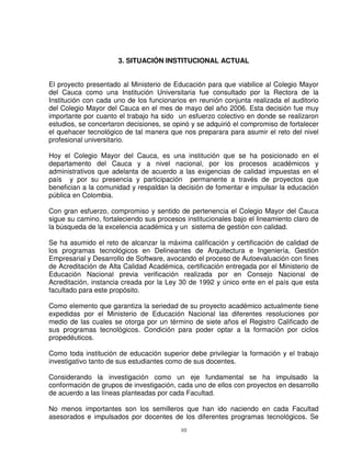 3. SITUACIÓN INSTITUCIONAL ACTUAL


El proyecto presentado al Ministerio de Educación para que viabilice al Colegio Mayor
del Cauca como una Institución Universitaria fue consultado por la Rectora de la
Institución con cada uno de los funcionarios en reunión conjunta realizada el auditorio
del Colegio Mayor del Cauca en el mes de mayo del año 2006. Esta decisión fue muy
importante por cuanto el trabajo ha sido un esfuerzo colectivo en donde se realizaron
estudios, se concertaron decisiones, se opinó y se adquirió el compromiso de fortalecer
el quehacer tecnológico de tal manera que nos preparara para asumir el reto del nivel
profesional universitario.

Hoy el Colegio Mayor del Cauca, es una institución que se ha posicionado en el
departamento del Cauca y a nivel nacional, por los procesos académicos y
administrativos que adelanta de acuerdo a las exigencias de calidad impuestas en el
país y por su presencia y participación permanente a través de proyectos que
benefician a la comunidad y respaldan la decisión de fomentar e impulsar la educación
pública en Colombia.

Con gran esfuerzo, compromiso y sentido de pertenencia el Colegio Mayor del Cauca
sigue su camino, fortaleciendo sus procesos institucionales bajo el lineamiento claro de
la búsqueda de la excelencia académica y un sistema de gestión con calidad.

Se ha asumido el reto de alcanzar la máxima calificación y certificación de calidad de
los programas tecnológicos en Delineantes de Arquitectura e Ingeniería, Gestión
Empresarial y Desarrollo de Software, avocando el proceso de Autoevaluación con fines
de Acreditación de Alta Calidad Académica, certificación entregada por el Ministerio de
Educación Nacional previa verificación realizada por en Consejo Nacional de
Acreditación, instancia creada por la Ley 30 de 1992 y único ente en el país que esta
facultado para este propósito.

Como elemento que garantiza la seriedad de su proyecto académico actualmente tiene
expedidas por el Ministerio de Educación Nacional las diferentes resoluciones por
medio de las cuales se otorga por un término de siete años el Registro Calificado de
sus programas tecnológicos. Condición para poder optar a la formación por ciclos
propedéuticos.

Como toda institución de educación superior debe privilegiar la formación y el trabajo
investigativo tanto de sus estudiantes como de sus docentes.

Considerando la investigación como un eje fundamental se ha impulsado la
conformación de grupos de investigación, cada uno de ellos con proyectos en desarrollo
de acuerdo a las líneas planteadas por cada Facultad.

No menos importantes son los semilleros que han ido naciendo en cada Facultad
asesorados e impulsados por docentes de los diferentes programas tecnológicos. Se
                                           10
 