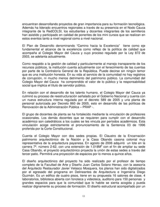 encuentran desarrollando proyectos de gran importancia para su formación tecnológica.
Además ha liderado encuentros regionales a través de su presencia en el Nodo Cauca
integrante de la RedCOLSI, los estudiantes y docentes integrantes de los semilleros
han asistido y participado en calidad de ponentes de los mini cursos que se realizan en
estos eventos tanto a nivel regional como a nivel nacional.

El Plan de Desarrollo denominando “Camino hacia la Excelencia” tiene como eje
fundamental el alcance de la excelencia como reflejo de la política de calidad que
acompaña al Colegio Mayor del Cauca y cuyo proceso regulado por la Ley 872 de
2003, se adelanta actualmente.

Como respaldo a la gestión de calidad y particularmente al manejo transparente de los
recursos públicos, la institución cuenta actualmente con el fenecimiento de las cuentas
por parte de la Contraloría General de la República. Puede decirse sin ningún temor
que es una institución honesta. En su vida al servicio de la comunidad no hay registros
de corrupción, ni mucho menos detrimento del patrimonio público. La comunidad del
Colegio Mayor del Cauca ha comprendido el valor de lo público y la responsabilidad
social que implica el título de servidor público.

En relación con el desarrollo de los talento humano, el Colegio Mayor del Cauca ya
culminó su proceso de reestructuración señalado por el Gobierno Nacional y cuenta con
un nueva estructura interna regulada por el decreto 589 de 2005 y una planta de
personal autorizada por Decreto 860 de 2005, esto en desarrollo de las políticas de
Renovación de la Administración Pública – PRAP -.

El grupo de docentes de planta se ha fortalecido mediante la vinculación de profesores
ocasionales. Los demás docentes que se requieren para cumplir con el desarrollo
académico son catedráticos a los cuales se les vincula por períodos académicos. Esta
vinculación acoge estrictamente el pronunciamiento de la Sentencia 03 de 1996
proferida por la Corte Constitucional.

Cuenta el Colegio Mayor con dos sedes propias. El Claustro de la Encarnación
patrimonio arquitectónico de la Nación y la Casa Obando casona colonial muy
representativa de la arquitectura payanesa. En agosto de 2006 adquirió un lote en la
carrera 7ª. número 2-62, con una extensión de 1.018M2 con el fin de ampliar su sede
Casa Obando, el proyecto arquitectónico proyecta la unión de estas sedes a través del
tercer patio. Permitirá una proyección de espacios por lo menos a quince años.

El diseño arquitectónico del proyecto ha sido realizado por el profesor de tiempo
completo de la Facultad de Arte y Diseño Juan Carlos Solano Henao, con la asesoría
del Arquitecto Restaurador Javier Velasco Mosquera, los planos han sido digitalizados
por el egresado del programa en Delineantes de Arquitectura e Ingeniería Diego
Guzmán. Es un edifico de cuatro pisos, tiene en su propuesta 16 salones de clase, 4
laboratorios, biblioteca abierta con fonoteca y videoteca, auditorio para 150 personas y
grandes espacios para que la comunidad que lo habite se sienta acogida y pueda
realizar dignamente su proceso de formación. El diseño estructural acompañado por un


                                           11
 