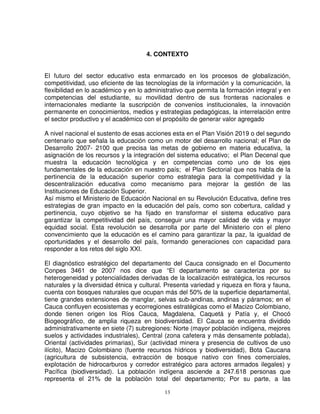 4. CONTEXTO


El futuro del sector educativo esta enmarcado en los procesos de globalización,
competitividad, uso eficiente de las tecnologías de la información y la comunicación, la
flexibilidad en lo académico y en lo administrativo que permita la formación integral y en
competencias del estudiante, su movilidad dentro de sus fronteras nacionales e
internacionales mediante la suscripción de convenios institucionales, la innovación
permanente en conocimientos, medios y estrategias pedagógicas, la interrelación entre
el sector productivo y el académico con el propósito de generar valor agregado

A nivel nacional el sustento de esas acciones esta en el Plan Visión 2019 o del segundo
centenario que señala la educación como un motor del desarrollo nacional; el Plan de
Desarrollo 2007- 2100 que precisa las metas de gobierno en materia educativa, la
asignación de los recursos y la integración del sistema educativo; el Plan Decenal que
muestra la educación tecnológica y en competencias como uno de los ejes
fundamentales de la educación en nuestro país; el Plan Sectorial que nos habla de la
pertinencia de la educación superior como estrategia para la competitividad y la
descentralización educativa como mecanismo para mejorar la gestión de las
Instituciones de Educación Superior.
Así mismo el Ministerio de Educación Nacional en su Revolución Educativa, define tres
estrategias de gran impacto en la educación del país, como son cobertura, calidad y
pertinencia, cuyo objetivo se ha fijado en transformar el sistema educativo para
garantizar la competitividad del país, conseguir una mayor calidad de vida y mayor
equidad social. Esta revolución se desarrolla por parte del Ministerio con el pleno
convencimiento que la educación es el camino para garantizar la paz, la igualdad de
oportunidades y el desarrollo del país, formando generaciones con capacidad para
responder a los retos del siglo XXI.

El diagnóstico estratégico del departamento del Cauca consignado en el Documento
Conpes 3461 de 2007 nos dice que “El departamento se caracteriza por su
heterogeneidad y potencialidades derivadas de la localización estratégica, los recursos
naturales y la diversidad étnica y cultural. Presenta variedad y riqueza en flora y fauna,
cuenta con bosques naturales que ocupan más del 50% de la superficie departamental,
tiene grandes extensiones de manglar, selvas sub-andinas, andinas y páramos; en el
Cauca confluyen ecosistemas y ecorregiones estratégicas como el Macizo Colombiano,
donde tienen origen los Ríos Cauca, Magdalena, Caquetá y Patía y, el Chocó
Biogeográfico, de amplia riqueza en biodiversidad. El Cauca se encuentra dividido
administrativamente en siete (7) subregiones: Norte (mayor población indígena, mejores
suelos y actividades industriales), Central (zona cafetera y más densamente poblada),
Oriental (actividades primarias), Sur (actividad minera y presencia de cultivos de uso
ilícito), Macizo Colombiano (fuente recursos hídricos y biodiversidad), Bota Caucana
(agricultura de subsistencia, extracción de bosque nativo con fines comerciales,
explotación de hidrocarburos y corredor estratégico para actores armados ilegales) y
Pacífica (biodiversidad). La población indígena asciende a 247.618 personas que
representa el 21% de la población total del departamento; Por su parte, a las

                                            13
 