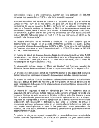 comunidades negras o afro colombianas, cuentan con una población de 255.283
personas, que representan el 21.6% el total de la población caucana”.

El citado documento nos refiere en cuanto a la “Situación Social que el Índice de
Calidad de Vida –ICV- es de los peores…del país con una tasa de crecimiento de
condiciones de vida de negativa. En 2004, conforme con los cálculos realizados con
base en la Encuesta Nacional de Hogares, el 64,61% de los caucanos se encontraba
en línea de pobreza, frente al 52,46% de la Nación. La línea de indigencia, por su parte,
fue del 29,17%, superior a la del país (17,97%). De acuerdo con cifras actualizadas del
Sisben, 829.867 habitantes están en nivel 1 y 2, lo cual representa el 59.6% de la
población total departamental”.

En materia educativa, en lo referente a cobertura se puede observar que el
departamento del Cauca en el período 2002-2006 aumentó en cuatro puntos
porcentuales, al pasar de una cobertura del 76% al 80%. Por su parte, la matrícula total
del Cauca se incrementó en un 8.5% durante el período 2002-2006 al pasar de 293.825
a 318.673 niños matriculados.

En materia de salud, se destacan las altas tasas de mortalidad infantil por cada 1.000
nacidos vivos,… así mismo, la esperanza de vida al nacer en el Cauca esta por debajo
de la nacional en 3 años (69,8 años y 72,1 años respectivamente), siendo mayor el
indicador para las mujeres caucanas (73,2).

En desnutrición crónica, según el “Mapa del Hambre” del Programa Mundial de
Alimentos, la tasa de desnutrición crónica en el departamento del Cauca llega al 24.7%.

En prestación de servicios de salud, es importante resaltar la baja capacidad resolutiva
de las instituciones públicas de prestación de servicios de salud de baja complejidad.

En materia de servicios públicos, la cobertura del servicio de acueducto y alcantarillado
están por debajo del promedio nacional y es muy precario el manejo del servicio de
aseo y disposición de basuras. En lo relacionado con energía eléctrica, se presenta un
déficit en la cobertura rural.

En materia de seguridad la tasa de homicidios por 100 mil habitantes sitúa al
Departamento por encima de la tasa nacional. Adicionalmente el Cauca ha tenido una
presencia histórica de actores armados ilegales, conflictos entre los diversos grupos
étnicos y poblacionales presentes en el departamento que giran en torno al acceso,
seguridad de la propiedad, y al uso y apropiación de la tierra y cultivos de uso ilícito
(producción, comercialización y distribución), que unido al comercio de armas y
precursores químicos, se han convertido en un negocio altamente lucrativo y cada vez
más amplio, constituyéndose en una de las principales causas generadoras de
violencia, de crisis social, económica, ambiental y pérdida de la gobernabilidad en el
departamento del Cauca.

En materia de Integración regional y conectividad, a pesar de los esfuerzos tanto de la
Nación como del Departamento, en el Cauca aún persiste una gran desarticulación
                                           14
 