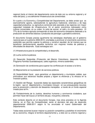 regional (tanto al interior del departamento como de éste con su entorno regional y el
resto del país); y una deficiente infraestructura de conectividad.

En cuanto a la Economía y Competitividad del Departamento, se debe anotar que es
esencialmente agraria, sobresaliendo la agricultura tradicional, extensiva y de baja
capacidad productiva. La agricultura comercial está asociada a las regiones con mayor
capacidad instalada de infraestructura. En el sector económico sobresalen como
cultivos comerciales, en su orden, la caña de azúcar, el café y la caña panelera. El
77% de la frontera agrícola corresponde al área de economía campesina dedicada a la
producción de alimentos básicos o productos de pancoger y ganadería extensiva.

El documento Conpes precisa igualmente las estrategias diseñadas por el gobierno
nacional para el cuatrienio 2006-2010; orientadas a promover el crecimiento económico
sostenible que permita superar la pobreza y construir equidad, de tal manera que se
beneficien particularmente aquellos territorios con mayores niveles de pobreza y
dificultades de desarrollo. Esas estrategias son:

(1) Infraestructura para la competitividad y el desarrollo.

(2) Lucha contra la pobreza

(3) Desarrollo Sostenible (Protección del Macizo Colombiano, desarrollo forestal,
Programa Familias Guardabosques, cafés orgánicos, minería sostenible).

(4) Generación de condiciones para superar los conflictos por el acceso a la tierra.

(5) Mejoramiento en la prestación de servicios públicos.

(6) Sostenibilidad fiscal, para garantizar un departamento y municipios viables, que
profundicen sus esfuerzos fiscales propios y logren la eficiencia y la eficacia en la
inversión pública.

(7) Gestión del Riesgo, buscando dadas las especiales características geográficas de
la región; que el departamento y municipios incluyan en sus presupuestos recursos
para la prevención y atención de desastres manejados a través de un fondo especial
creado para tal fin.

(8) Fortalecimiento de la Justicia, derechos humanos y convivencia ciudadana, que
permitan hacer del Cauca un territorio de paz, incluyente y tolerante.

Este contexto descrito en el documento Conpes, mas otros previstos en la Agenda
Interna, en el Plan de Competitividad, serán el derrotero del plan de desarrollo
departamental 2008-2011 según lo ha anunciado el nuevo Gobernador del
Departamento.

Todas estas acciones buscan mejorar su posición competitiva y posibilitar el crecimiento
de su economía, integrar el territorio departamental y, a éste con su entorno regional y
                                             15
 