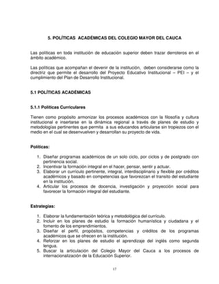 5. POLÍTICAS ACADÉMICAS DEL COLEGIO MAYOR DEL CAUCA


Las políticas en toda institución de educación superior deben trazar derroteros en el
ámbito académico.

Las políticas que acompañan el devenir de la institución, deben considerarse como la
directriz que permite el desarrollo del Proyecto Educativo Institucional – PEI – y el
cumplimiento del Plan de Desarrollo Institucional.


5.1 POLÍTICAS ACADÉMICAS


5.1.1 Políticas Curriculares

Tienen como propósito armonizar los procesos académicos con la filosofía y cultura
institucional e insertarse en la dinámica regional a través de planes de estudio y
metodologías pertinentes que permita a sus educandos articularse sin tropiezos con el
medio en el cual se desenvuelven y desarrollan su proyecto de vida.


Políticas:

   1. Diseñar programas académicos de un solo ciclo, por ciclos y de postgrado con
      pertinencia social.
   2. Incentivar la formación integral en el hacer, pensar, sentir y actuar.
   3. Elaborar un currículo pertinente, integral, interdisciplinario y flexible por créditos
      académicos y basado en competencias que favorezcan el transito del estudiante
      en la institución.
   4. Articular los procesos de docencia, investigación y proyección social para
      favorecer la formación integral del estudiante.


Estrategias:

   1. Elaborar la fundamentación teórica y metodológica del currículo.
   2. Incluir en los planes de estudio la formación humanística y ciudadana y el
      fomento de los emprendimientos.
   3. Diseñar el perfil, propósitos, competencias y créditos de los programas
      académicos que se ofrecen en la institución.
   4. Reforzar en los planes de estudio el aprendizaje del inglés como segunda
      lengua.
   5. Buscar la articulación del Colegio Mayor del Cauca a los procesos de
      internacionalización de la Educación Superior.


                                            17
 