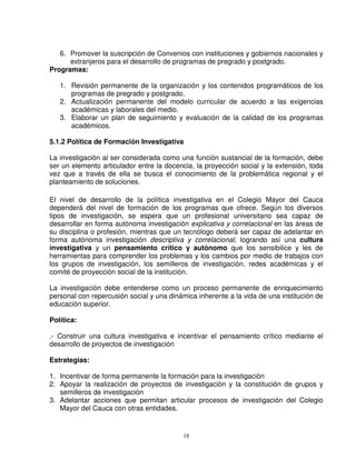 6. Promover la suscripción de Convenios con instituciones y gobiernos nacionales y
      extranjeros para el desarrollo de programas de pregrado y postgrado.
Programas:

   1. Revisión permanente de la organización y los contenidos programáticos de los
      programas de pregrado y postgrado.
   2. Actualización permanente del modelo curricular de acuerdo a las exigencias
      académicas y laborales del medio.
   3. Elaborar un plan de seguimiento y evaluación de la calidad de los programas
      académicos.

5.1.2 Política de Formación Investigativa

La investigación al ser considerada como una función sustancial de la formación, debe
ser un elemento articulador entre la docencia, la proyección social y la extensión, toda
vez que a través de ella se busca el conocimiento de la problemática regional y el
planteamiento de soluciones.

El nivel de desarrollo de la política investigativa en el Colegio Mayor del Cauca
dependerá del nivel de formación de los programas que ofrece. Según los diversos
tipos de investigación, se espera que un profesional universitario sea capaz de
desarrollar en forma autónoma investigación explicativa y correlacional en las áreas de
su disciplina o profesión, mientras que un tecnólogo deberá ser capaz de adelantar en
forma autónoma investigación descriptiva y correlacional, logrando así una cultura
investigativa y un pensamiento crítico y autónomo que los sensibilice y les de
herramientas para comprender los problemas y los cambios por medio de trabajos con
los grupos de investigación, los semilleros de investigación, redes académicas y el
comité de proyección social de la institución.

La investigación debe entenderse como un proceso permanente de enriquecimiento
personal con repercusión social y una dinámica inherente a la vida de una institución de
educación superior.

Política:

.- Construir una cultura investigativa e incentivar el pensamiento crítico mediante el
desarrollo de proyectos de investigación

Estrategias:

1. Incentivar de forma permanente la formación para la investigación
2. Apoyar la realización de proyectos de investigación y la constitución de grupos y
   semilleros de investigación
3. Adelantar acciones que permitan articular procesos de investigación del Colegio
   Mayor del Cauca con otras entidades.


                                           18
 