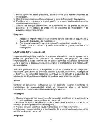 4. Buscar apoyo del sector productivo, estatal y social para realizar proyectos de
   investigación.
5. Coordinar acciones interinstitucionales para el logro de financiación de proyectos
6. Establecer reconocimientos a la participación de la comunidad académica en las
   actividades de investigación.
7. Articular los trabajos desarrollados en cumplimiento de los planes de estudio,
   pasantías o de trabajos de grado con los proyectos de investigación y de
   proyección social institucionales

Programas:

   1. Adopción e implementación de un sistema para la elaboración, seguimiento y
      divulgación de proyectos de investigación
   2. Formación y capacitación para la investigación a docentes y estudiantes
   3. Fomento para la constitución y funcionamiento de los grupos y semilleros de
      investigación

5.1.3 Política de Proyección Social

Le permite al Colegio Mayor del Cauca acercarse a la sociedad, que en algunos casos
puede ser generadora de propuestas de desarrollo, de proyectos, de ideas
emprendedoras, o puede estar inmersa en grandes conflictos ocasionados por factores
como la pobreza, el desplazamiento, el desempleo, el analfabetismo, o la insatisfacción
de necesidades.

Ante este panorama social, la Proyección social se convierte en un compromiso
institucional, que a través de proyectos sociales, culturales, académicos, investigativos
o deportivos, la comunidad académica contribuya en la solución o propuestas de
solución de las diferentes comunidades, poniendo su saber al servicio del otro.

Política:

Mantener el compromiso institucional con el desarrollo regional fomentando la
investigación, la responsabilidad social, el compromiso ético y el diálogo
interdisciplinario entre la comunidad académica y la sociedad.

Estrategias:

1. Elaborar programas que incentiven a la comunidad académica en la promoción y
       participación de programas de proyección social
2. Promover el sentido de pertenencia en la comunidad académica con el fin de
contribuir en la búsqueda del desarrollo regional.
3. Propiciar actitudes sociales a través de prácticas y proyectos comunitarios.
4. Establecer reconocimientos a la participación de la comunidad académica en las
actividades de proyección social.

Programas:
                                           19
 