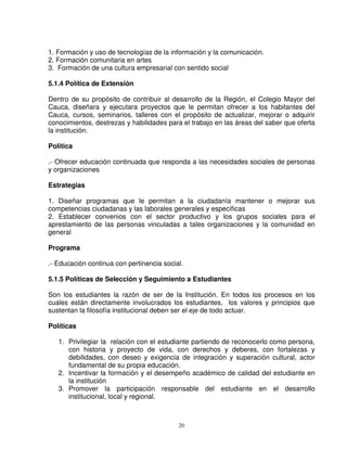 1. Formación y uso de tecnologías de la información y la comunicación.
2. Formación comunitaria en artes
3. Formación de una cultura empresarial con sentido social

5.1.4 Política de Extensión

Dentro de su propósito de contribuir al desarrollo de la Región, el Colegio Mayor del
Cauca, diseñara y ejecutara proyectos que le permitan ofrecer a los habitantes del
Cauca, cursos, seminarios, talleres con el propósito de actualizar, mejorar o adquirir
conocimientos, destrezas y habilidades para el trabajo en las áreas del saber que oferta
la institución.

Política

.- Ofrecer educación continuada que responda a las necesidades sociales de personas
y organizaciones

Estrategias

1. Diseñar programas que le permitan a la ciudadanía mantener o mejorar sus
competencias ciudadanas y las laborales generales y específicas
2. Establecer convenios con el sector productivo y los grupos sociales para el
aprestamiento de las personas vinculadas a tales organizaciones y la comunidad en
general

Programa

.- Educación continua con pertinencia social.

5.1.5 Políticas de Selección y Seguimiento a Estudiantes

Son los estudiantes la razón de ser de la Institución. En todos los procesos en los
cuales están directamente involucrados los estudiantes, los valores y principios que
sustentan la filosofía institucional deben ser el eje de todo actuar.

Políticas

   1. Privilegiar la relación con el estudiante partiendo de reconocerlo como persona,
      con historia y proyecto de vida, con derechos y deberes, con fortalezas y
      debilidades, con deseo y exigencia de integración y superación cultural, actor
      fundamental de su propia educación.
   2. Incentivar la formación y el desempeño académico de calidad del estudiante en
      la institución
   3. Promover la participación responsable del estudiante en el desarrollo
      institucional, local y regional.



                                           20
 