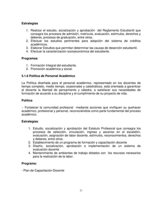 Estrategias

   1. Realizar el estudio, socialización y aprobación del Reglamento Estudiantil que
      consagra los procesos de admisión, matrícula, evaluación, estímulos, derechos y
      deberes, procesos de graduación, entre otros.
   2. Efectuar los estudios pertinentes para adopción del sistema de créditos
      académicos.
   3. Elaborar Estudios que permitan determinar las causas de deserción estudiantil.
   4. Efectuar la caracterización socioeconómica del estudiante.

Programas:

   1. Formación Integral del estudiante.
   2. Promoción académica y social.

5.1.6 Política de Personal Académico

La Política diseñada para el personal académico, representado en los docentes de
tiempo completo, medio tiempo, ocasionales y catedráticos, está orientada a garantizar
al docente la libertad de pensamiento y cátedra, a satisfacer sus necesidades de
formación de acuerdo a su disciplina y el cumplimiento de su proyecto de vida.

Política

.- Fortalecer la comunidad profesoral mediante acciones que vivifiquen su quehacer
académico, profesional y personal, reconociéndola como parte fundamental del proceso
académico.

Estrategias:

     1. Estudio, socialización y aprobación del Estatuto Profesoral que consagra los
        procesos de selección, vinculación, ingreso y ascenso en el escalafón,
        evaluación, asignación de labor docente, estímulos, reconocimientos, derechos
        y deberes, entre otros.
     2. Establecimiento de un programa de formación y capacitación docente
     3. Diseño, socialización, aprobación e implementación de un sistema de
        evaluación docente
     4. Mantenimiento de ambientes de trabajo dotados con los recursos necesarios
        para la realización de la labor.

Programa:

- Plan de Capacitación Docente




                                           21
 