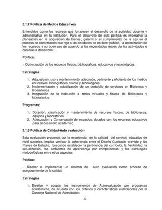 5.1.7 Política de Medios Educativos

Entendidos como los recursos que fortalecen el desarrollo de la actividad docente y
administrativa en la institución. Para el desarrollo de esta política es imperativo la
planeación en la adquisición de bienes, garantizar el cumplimiento de la Ley en el
proceso de contratación que rige a las entidades de carácter público, la optimización de
los recursos y su buen uso de acuerdo a las necesidades reales de las actividades o
cátedras a desarrollar.

Política:

.- Optimización de los recursos físicos, bibliográficos, educativos y tecnológicos.

Estrategias:

   1. Adquisición, uso y mantenimiento adecuado, pertinente y eficiente de los medios
      educativos, bibliográficos, físicos y tecnológicos.
   2. Implementación y actualización de un portafolio de servicios en Biblioteca y
      laboratorios.
   3. Integración de la institución a redes virtuales y físicas de Bibliotecas y
      laboratorios.

Programas:

   1. Dotación, clasificación y mantenimiento de recursos físicos, de bibliotecas,
      equipos y laboratorios.
   2. Adecuación y Conservación de espacios, dotados con los recursos educativos
      para el desarrollo académico.

5.1.8 Política de Calidad-Auto evaluación

Esta evaluación propende por la excelencia en la calidad del servicio educativo de
nivel superior. Implica verificar la coherencia entre el Diseño Curricular previsto y los
Planes de Estudio, buscando establecer la pertinencia del currículo, la flexibilidad, la
actualización, los ambientes de aprendizaje por competencias y las estrategias
metodológicas entre otros aspectos

Política:

.- Diseñar e implementar un sistema de             Auto evaluación como proceso de
aseguramiento de la calidad

Estrategias

   1. Diseñar y adoptar los instrumentos de Autoevaluación por programas
      académicos, de acuerdo con los criterios y características establecidas por el
      Consejo Nacional de Acreditación.
                                            22
 