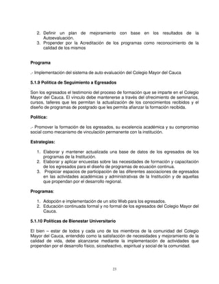 2. Definir un plan de mejoramiento con base en los resultados de la
      Autoevaluación.
   3. Propender por la Acreditación de los programas como reconocimiento de la
      calidad de los mismos


Programa

.- Implementación del sistema de auto evaluación del Colegio Mayor del Cauca

5.1.9 Política de Seguimiento a Egresados

Son los egresados el testimonio del proceso de formación que se imparte en el Colegio
Mayor del Cauca. El vínculo debe mantenerse a través del ofrecimiento de seminarios,
cursos, talleres que les permitan la actualización de los conocimientos recibidos y el
diseño de programas de postgrado que les permita afianzar la formación recibida.

Política:

.- Promover la formación de los egresados, su excelencia académica y su compromiso
social como mecanismo de vinculación permanente con la institución.

Estrategias:

   1. Elaborar y mantener actualizada una base de datos de los egresados de los
      programas de la Institución.
   2. Elaborar y aplicar encuestas sobre las necesidades de formación y capacitación
      de los egresados para el diseño de programas de ecuación continua.
   3. Propiciar espacios de participación de las diferentes asociaciones de egresados
      en las actividades académicas y administrativas de la Institución y de aquellas
      que propendan por el desarrollo regional.

Programas:

   1. Adopción e implementación de un sitio Web para los egresados.
   2. Educación continuada formal y no formal de los egresados del Colegio Mayor del
      Cauca.

5.1.10 Políticas de Bienestar Universitario

El bien – estar de todos y cada uno de los miembros de la comunidad del Colegio
Mayor del Cauca, entendido como la satisfacción de necesidades y mejoramiento de la
calidad de vida, debe alcanzarse mediante la implementación de actividades que
propendan por el desarrollo físico, sicoafeactivo, espiritual y social de la comunidad.




                                          23
 