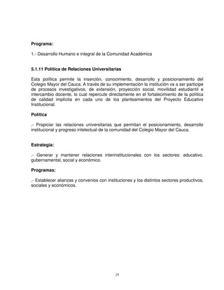 Programa:

1.- Desarrollo Humano e integral de la Comunidad Académica


5.1.11 Política de Relaciones Universitarias

Esta política permite la inserción, conocimiento, desarrollo y posicionamiento del
Colegio Mayor del Cauca. A través de su implementación la institución va a ser participe
de procesos investigativos, de extensión, proyección social, movilidad estudiantil e
intercambio docente, lo cual repercute directamente en el fortalecimiento de la política
de calidad implícita en cada uno de los planteamientos del Proyecto Educativo
Institucional.

Política

.- Propiciar las relaciones universitarias que permitan el posicionamiento, desarrollo
institucional y progreso intelectual de la comunidad del Colegio Mayor del Cauca.


Estrategia:

.- Generar y mantener relaciones interinstitucionales con los sectores: educativo,
gubernamental, social y económico.

Programas:

.- Establecer alianzas y convenios con instituciones y los distintos sectores productivos,
sociales y económicos.




                                            25
 