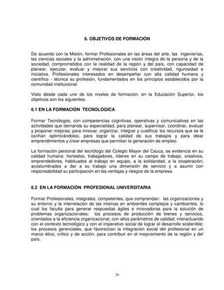 6. OBJETIVOS DE FORMACIÓN


De acuerdo con la Misión, formar Profesionales en las áreas del arte, las ingenierías,
las ciencias sociales y la administración, con una visión íntegra de la persona y de la
sociedad, comprometidos con la realidad de la región y del país, con capacidad de
planear, ejecutar, evaluar y mejorar sus servicios con creatividad, rigurosidad e
iniciativa. Profesionales interesados en desempeñar con alta calidad humana y
científico - técnica su profesión, fundamentados en los principios establecidos por la
comunidad institucional.

Visto desde cada uno de los niveles de formación, en la Educación Superior, los
objetivos son los siguientes:

6.1 EN LA FORMACIÓN TECNOLÓGICA

Formar Tecnólogos, con competencias cognitivas, operativas y comunicativas en las
actividades que demanda su especialidad, para planear, supervisar, coordinar, evaluar
y proponer mejoras; para innovar, organizar, integrar y cualificar los recursos que se le
confían optimizándolos; para lograr la calidad de sus trabajos y para idear
emprendimientos y crear empresas que permitan la generación de empleo.

La formación personal del tecnólogo del Colegio Mayor del Cauca, se evidencia en su
calidad humana: honestos, trabajadores, líderes en su campo de trabajo, creativos,
emprendedores, habituados al trabajo en equipo, a la solidaridad, a la cooperación;
acostumbrados a dar a su trabajo una dimensión de servicio y a asumir con
responsabilidad su participación en las ventajas y riesgos de la empresa.


6.2 EN LA FORMACIÓN PROFESIONAL UNIVERSITARIA

Formar Profesionales, integrales, competentes, que comprendan: las organizaciones y
su entorno y la interrelación de las mismas en ambientes complejos y cambiantes, lo
cual los faculta para generar respuestas ágiles e innovadoras para la solución de
problemas organizacionales; los procesos de producción de bienes y servicios,
orientados a la eficiencia organizacional, con altos parámetros de calidad, interactuando
con el contexto tecnológico y con el imperativo social de lograr el desarrollo sostenible;
los procesos gerenciales, que favorezcan la integración social del profesional en un
marco ético, critico y de acción, para contribuir en el mejoramiento de la región y del
país.




                                            26
 