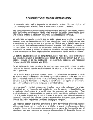 7. FUNDAMENTACIÓN TEÓRICA Y METODOLÓGICA


La estrategia metodológica propuesta se basa en la persona, dándose prioridad al
conocimiento para toda la vida, sobre el conocimiento acabado y pasajero.

Ese conocimiento vital permite las relaciones entre la educación y el trabajo, en una
doble perspectiva: considerar el trabajo como medio de educación y considerarlo como
una finalidad en tanto la educación desarrolla capacidades para el trabajo.

La vieja idea senequista según la cual se debe educar para la vida y no para la
escuela, exige que la educación en tanto que aprendizaje, no se limite al estímulo para
la adquisición de conocimientos, sino también de hábitos para el trabajo. Aprender a
trabajar es uno de los elementos esenciales para aprender a vivir. No se puede olvidar,
por otra parte, que el trabajo es un elemento vivificador de la actividad teórica, La
vinculación de trabajo y estudio es condición necesaria para que el hombre de hoy
pueda desempeñar un papel de protagonismo en la sociedad dentro de la cual vivimos

Un sistema educativo basado en competencias, saber hacer bien, tiene como una de
sus finalidades ayudar al estudiante a ser capaz de descubrir el bien que en todo
trabajo —incluso en los más agobiantes— se encierra. El trabajo es una necesidad
humana; que permite tener una vida digna.

En el contexto de estos principios, la intención predominante es formar personas
capaces de crear e impulsar el desarrollo de la sociedad. Para tal fin, se sigue un
método proactivo.

Una actividad teórica que no se exprese, es un conocimiento que se queda a la mitad
de camino, porque entonces ni sirve como expansión personal ni como don para los
demás, haciendo necesario unirla con las llamadas prácticas, elemento indispensable
para que cualquier formación tecnológica, se transforme en un agente de crecimiento
personal y justificante al mismo tiempo, de la actividad teórica.

La preocupación principal entonces es impulsar un modelo pedagógico de mayor
efectividad en el desarrollo del estudiante, que le permita probabilidades de
aprendizajes significativos y de modificación de esquemas de pensamiento. Esto
implica la formación de capacidades de argumentación, solución de problemas, análisis
crítico, aprender a aprender y a valorar. Capacidades que no sólo se relacionan con el
desarrollo intelectual, sino también con la formación moral, actitudinal, ética, estética, y
técnica. Esta visión requiere de un modelo pedagógico integrado.

Las personas poseen esquemas construidos a partir de vivencias anteriores, las que
utilizan para interpretar el mundo a su alrededor, a veces imperfectamente. Estas
vivencias deben ser intervenidas adecuadamente a través del intercambio con el
estudiante, para que realmente se produzca el aprendizaje. El desarrollo de nuevas
                                            27
 