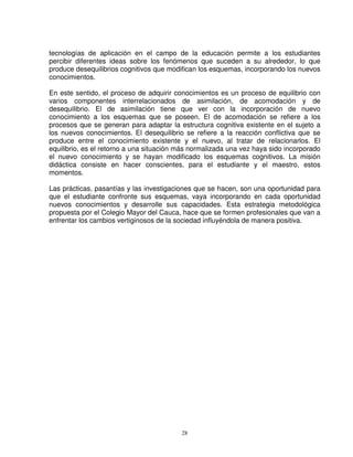 tecnologías de aplicación en el campo de la educación permite a los estudiantes
percibir diferentes ideas sobre los fenómenos que suceden a su alrededor, lo que
produce desequilibrios cognitivos que modifican los esquemas, incorporando los nuevos
conocimientos.

En este sentido, el proceso de adquirir conocimientos es un proceso de equilibrio con
varios componentes interrelacionados de asimilación, de acomodación y de
desequilibrio. El de asimilación tiene que ver con la incorporación de nuevo
conocimiento a los esquemas que se poseen. El de acomodación se refiere a los
procesos que se generan para adaptar la estructura cognitiva existente en el sujeto a
los nuevos conocimientos. El desequilibrio se refiere a la reacción conflictiva que se
produce entre el conocimiento existente y el nuevo, al tratar de relacionarlos. El
equilibrio, es el retorno a una situación más normalizada una vez haya sido incorporado
el nuevo conocimiento y se hayan modificado los esquemas cognitivos. La misión
didáctica consiste en hacer conscientes, para el estudiante y el maestro, estos
momentos.

Las prácticas, pasantías y las investigaciones que se hacen, son una oportunidad para
que el estudiante confronte sus esquemas, vaya incorporando en cada oportunidad
nuevos conocimientos y desarrolle sus capacidades. Esta estrategia metodológica
propuesta por el Colegio Mayor del Cauca, hace que se formen profesionales que van a
enfrentar los cambios vertiginosos de la sociedad influyéndola de manera positiva.




                                          28
 