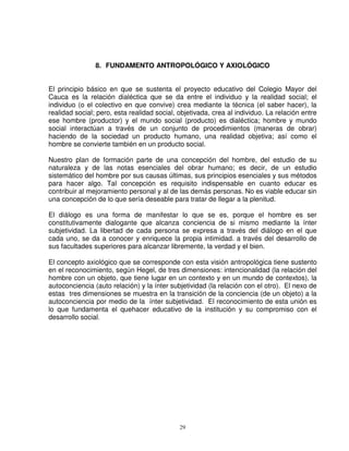 8. FUNDAMENTO ANTROPOLÓGICO Y AXIOLÓGICO


El principio básico en que se sustenta el proyecto educativo del Colegio Mayor del
Cauca es la relación dialéctica que se da entre el individuo y la realidad social; el
individuo (o el colectivo en que convive) crea mediante la técnica (el saber hacer), la
realidad social; pero, esta realidad social, objetivada, crea al individuo. La relación entre
ese hombre (productor) y el mundo social (producto) es dialéctica; hombre y mundo
social interactúan a través de un conjunto de procedimientos (maneras de obrar)
haciendo de la sociedad un producto humano, una realidad objetiva; así como el
hombre se convierte también en un producto social.

Nuestro plan de formación parte de una concepción del hombre, del estudio de su
naturaleza y de las notas esenciales del obrar humano; es decir, de un estudio
sistemático del hombre por sus causas últimas, sus principios esenciales y sus métodos
para hacer algo. Tal concepción es requisito indispensable en cuanto educar es
contribuir al mejoramiento personal y al de las demás personas. No es viable educar sin
una concepción de lo que sería deseable para tratar de llegar a la plenitud.

El diálogo es una forma de manifestar lo que se es, porque el hombre es ser
constitutivamente dialogante que alcanza conciencia de si mismo mediante la ínter
subjetividad. La libertad de cada persona se expresa a través del diálogo en el que
cada uno, se da a conocer y enriquece la propia intimidad. a través del desarrollo de
sus facultades superiores para alcanzar libremente, la verdad y el bien.

El concepto axiológico que se corresponde con esta visión antropológica tiene sustento
en el reconocimiento, según Hegel, de tres dimensiones: intencionalidad (la relación del
hombre con un objeto, que tiene lugar en un contexto y en un mundo de contextos), la
autoconciencia (auto relación) y la ínter subjetividad (la relación con el otro). El nexo de
estas tres dimensiones se muestra en la transición de la conciencia (de un objeto) a la
autoconciencia por medio de la ínter subjetividad. El reconocimiento de esta unión es
lo que fundamenta el quehacer educativo de la institución y su compromiso con el
desarrollo social.




                                             29
 