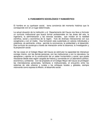 9. FUNDAMENTO SOCIOLÓGICO Y HUMANÍSTICO


El hombre en su quehacer social, toma conciencia del momento histórico que le
corresponde vivir en un lugar determinado.

La actual situación de la institución y el Departamento del Cauca nos lleva a formular
un currículo institucional que busca formar profesionales en las áreas del arte, la
ingeniería, la administración y las ciencias sociales; que incidan en la realidad
científica, social y económica de la región, fruto de diversas interacciones con sus
congéneres y con el medio. Esa formación esta sustentada en valores individuales y
colectivos, es pertinente, critica, permite la convivencia, la solidaridad y el desarrollo.
Ese currículo se construye a través de interacción entre la docencia, la investigación y
la proyección social.

Así las cosas en el Colegio Mayor del Cauca se estimulan la capacidad de interactuar
consigo mismo, con las demás personas, con las instituciones y con la naturaleza, ha
apropiarse y aportar en la construcción de un saber humanístico y social, que pueda
rescatarse desde esta región cargada de historia y convertida en un laboratorio político,
económico y ambiental. Con tal propósito en el Colegio Mayor del Cauca se privilegian
las interrelaciones personales, familiares e institucionales, el encuentro entre los
sistemas de vida urbanos y rurales y los enfoques locales y globales, siempre
visionando como expresa la Misión, el desarrollo social.




                                            30
 