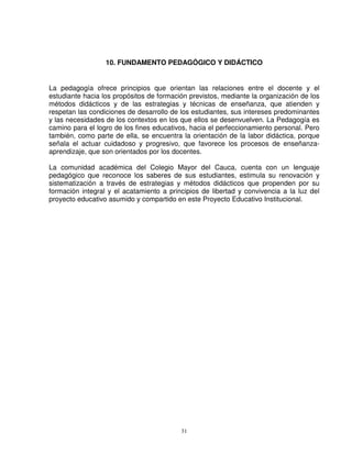 10. FUNDAMENTO PEDAGÓGICO Y DIDÁCTICO


La pedagogía ofrece principios que orientan las relaciones entre el docente y el
estudiante hacia los propósitos de formación previstos, mediante la organización de los
métodos didácticos y de las estrategias y técnicas de enseñanza, que atienden y
respetan las condiciones de desarrollo de los estudiantes, sus intereses predominantes
y las necesidades de los contextos en los que ellos se desenvuelven. La Pedagogía es
camino para el logro de los fines educativos, hacia el perfeccionamiento personal. Pero
también, como parte de ella, se encuentra la orientación de la labor didáctica, porque
señala el actuar cuidadoso y progresivo, que favorece los procesos de enseñanza-
aprendizaje, que son orientados por los docentes.

La comunidad académica del Colegio Mayor del Cauca, cuenta con un lenguaje
pedagógico que reconoce los saberes de sus estudiantes, estimula su renovación y
sistematización a través de estrategias y métodos didácticos que propenden por su
formación integral y el acatamiento a principios de libertad y convivencia a la luz del
proyecto educativo asumido y compartido en este Proyecto Educativo Institucional.




                                          31
 