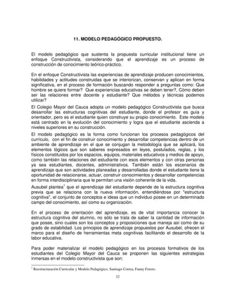 11. MODELO PEDAGÓGICO PROPUESTO.


El modelo pedagógico que sustenta la propuesta curricular institucional tiene un
enfoque Constructivista, considerando que el aprendizaje es un proceso de
construcción de conocimiento teórico-práctico.

En el enfoque Constructivista las experiencias de aprendizaje producen conocimientos,
habilidades y actitudes construidas que se interiorizan, conservan y aplican en forma
significativa, en el proceso de formación buscando responder a preguntas como: Que
hombre se quiere formar? Que experiencias educativas se deben tener?, Cómo deben
ser las relaciones entre docente y estudiante? Que métodos y técnicas podemos
utilizar?
El Colegio Mayor del Cauca adopta un modelo pedagógico Constructivista que busca
desarrollar las estructuras cognitivas del estudiante, donde el profesor es guía y
orientador, pero es el estudiante quien construye su propio conocimiento. Este modelo
está centrado en la evolución del conocimiento y logra que el estudiante ascienda a
niveles superiores en su construcción.
El modelo pedagógico es la forma como funcionan los procesos pedagógicos del
currículo, con el fin de construir conocimiento y desarrollar competencias dentro de un
ambiente de aprendizaje en el que se conjugan la metodología que se aplicará, los
elementos lógicos que son saberes expresados en leyes, postulados, reglas, y los
físicos constituidos por los espacios, equipos, materiales educativos y medios de apoyo,
como también las relaciones del estudiante con esos elementos y con otras personas
ya sea estudiantes, docentes, administrativos. También están los escenarios de
aprendizaje que son actividades planeadas y desarrolladas donde el estudiante tiene la
oportunidad de relacionarse, actuar, construir conocimientos y desarrollar competencias
en forma interdisciplinaria que le permitan una visión coherente de la vida.
Ausubel plantea1 que el aprendizaje del estudiante depende de la estructura cognitiva
previa que se relaciona con la nueva información, entendiéndose por "estructura
cognitiva", el conjunto de conceptos e ideas que un individuo posee en un determinado
campo del conocimiento, así como su organización.

En el proceso de orientación del aprendizaje, es de vital importancia conocer la
estructura cognitiva del alumno, no sólo se trata de saber la cantidad de información
que posee, sino cuales son los conceptos y proposiciones que maneja así como de su
grado de estabilidad. Los principios de aprendizaje propuestos por Ausubel, ofrecen el
marco para el diseño de herramientas meta cognitivas facilitando el desarrollo de la
labor educativa.

Para poder materializar el modelo pedagógico en los procesos formativos de los
estudiantes del Colegio Mayor del Cauca se proponen las siguientes estrategias
inmersas en el modelo constructivista que son:
1
    Reestructuración Curricular y Modelo Pedagógico, Santiago Correa, Fanny Forero.

                                                         32
 