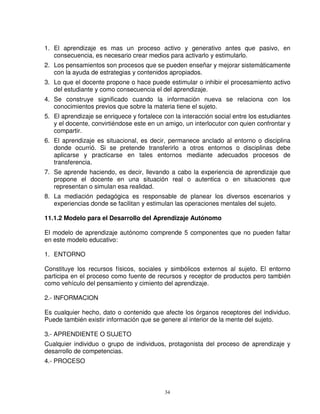 1. El aprendizaje es mas un proceso activo y generativo antes que pasivo, en
   consecuencia, es necesario crear medios para activarlo y estimularlo.
2. Los pensamientos son procesos que se pueden enseñar y mejorar sistemáticamente
   con la ayuda de estrategias y contenidos apropiados.
3. Lo que el docente propone o hace puede estimular o inhibir el procesamiento activo
   del estudiante y como consecuencia el del aprendizaje.
4. Se construye significado cuando la información nueva se relaciona con los
   conocimientos previos que sobre la materia tiene el sujeto.
5. El aprendizaje se enriquece y fortalece con la interacción social entre los estudiantes
   y el docente, convirtiéndose este en un amigo, un interlocutor con quien confrontar y
   compartir.
6. El aprendizaje es situacional, es decir, permanece anclado al entorno o disciplina
   donde ocurrió. Si se pretende transferirlo a otros entornos o disciplinas debe
   aplicarse y practicarse en tales entornos mediante adecuados procesos de
   transferencia.
7. Se aprende haciendo, es decir, llevando a cabo la experiencia de aprendizaje que
   propone el docente en una situación real o autentica o en situaciones que
   representan o simulan esa realidad.
8. La mediación pedagógica es responsable de planear los diversos escenarios y
   experiencias donde se facilitan y estimulan las operaciones mentales del sujeto.

11.1.2 Modelo para el Desarrollo del Aprendizaje Autónomo

El modelo de aprendizaje autónomo comprende 5 componentes que no pueden faltar
en este modelo educativo:

1. ENTORNO

Constituye los recursos físicos, sociales y simbólicos externos al sujeto. El entorno
participa en el proceso como fuente de recursos y receptor de productos pero también
como vehículo del pensamiento y cimiento del aprendizaje.

2.- INFORMACION

Es cualquier hecho, dato o contenido que afecte los órganos receptores del individuo.
Puede también existir información que se genere al interior de la mente del sujeto.

3.- APRENDIENTE O SUJETO
Cualquier individuo o grupo de individuos, protagonista del proceso de aprendizaje y
desarrollo de competencias.
4.- PROCESO



                                            34
 
